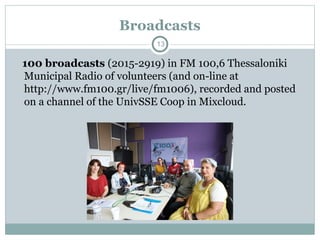 100 broadcasts (2015-2919) in FM 100,6 Thessaloniki
Municipal Radio of volunteers (and on-line at
http://www.fm100.gr/live/fm1006), recorded and posted
on a channel of the UnivSSE Coop in Mixcloud.
Broadcasts
13
 
