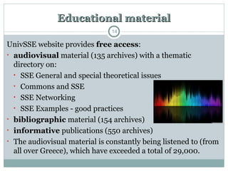 Educational material
Educational material
UnivSSE website provides free access:
• audiovisual material (135 archives) with a thematic
directory on:
• SSE General and special theoretical issues
• Commons and SSE
• SSE Networking
• SSE Examples - good practices
• bibliographic material (154 archives)
• informative publications (550 archives)
• The audiovisual material is constantly being listened to (from
all over Greece), which have exceeded a total of 29,000.
14
 