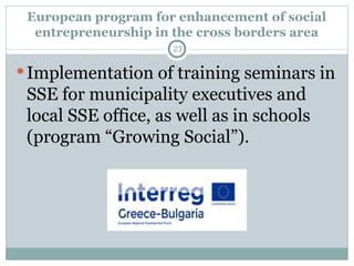 European program for enhancement of social
entrepreneurship in the cross borders area
Implementation of training seminars in
SSE for municipality executives and
local SSE office, as well as in schools
(program “Growing Social”).
23
 