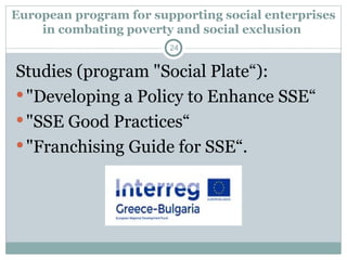European program for supporting social enterprises
in combating poverty and social exclusion
Studies (program "Social Plate“):
"Developing a Policy to Enhance SSE“
"SSE Good Practices“
"Franchising Guide for SSE“.
24
 