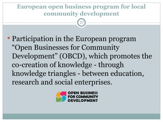 European open business program for local
community development
 Participation in the European program
“Open Businesses for Community
Development” (OBCD), which promotes the
co-creation of knowledge - through
knowledge triangles - between education,
research and social enterprises.
27
 