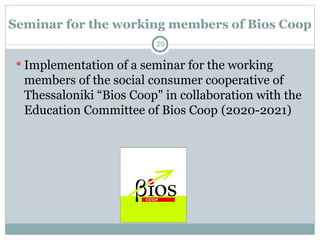 Seminar for the working members of Bios Coop
 Implementation of a seminar for the working
members of the social consumer cooperative of
Thessaloniki “Bios Coop" in collaboration with the
Education Committee of Bios Coop (2020-2021)
29
 