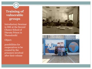 Training of
vulnerable
groups
Introductory Seminar
in SSE at the Second
Chance School of
Diavata Prison in
Thessaloniki
Object:
possibilities for
cooperatives to be
created by the
prisoners involved
after their release
31
 