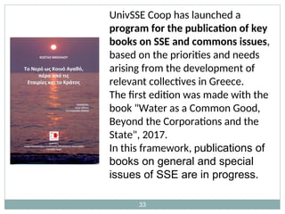 33
UnivSSE Coop has launched a
program for the publication of key
books on SSE and commons issues,
based on the priorities and needs
arising from the development of
relevant collectives in Greece.
The first edition was made with the
book "Water as a Common Good,
Beyond the Corporations and the
State", 2017.
In this framework, publications of
books on general and special
issues of SSE are in progress.
 