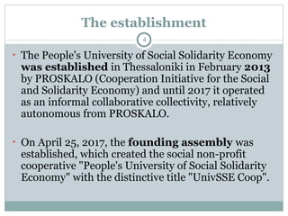 The establishment
• The People's University of Social Solidarity Economy
was established in Thessaloniki in February 2013
by PROSKALO (Cooperation Initiative for the Social
and Solidarity Economy) and until 2017 it operated
as an informal collaborative collectivity, relatively
autonomous from PROSKALO.
• On April 25, 2017, the founding assembly was
established, which created the social non-profit
cooperative "People's University of Social Solidarity
Economy" with the distinctive title "UnivSSE Coop".
4
 