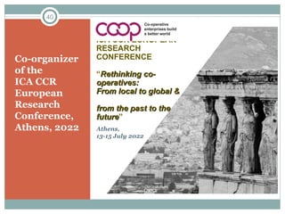 Co-organizer
of the
ICA CCR
European
Research
Conference,
Athens, 2022
40
ICA CCR EUROPEAN
RESEARCH
CONFERENCE
“Rethinking co-
Rethinking co-
operatives:
operatives:
From local to global &
From local to global &
from the past to the
from the past to the
future
future”
Athens,
13-15 July 2022
 