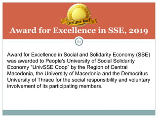 Award for Excellence in SSE, 2019
54
Award for Excellence in Social and Solidarity Economy (SSE)
was awarded to People's University of Social Solidarity
Economy "UnivSSE Coop" by the Region of Central
Macedonia, the University of Macedonia and the Democritus
University of Thrace for the social responsibility and voluntary
involvement of its participating members.
 