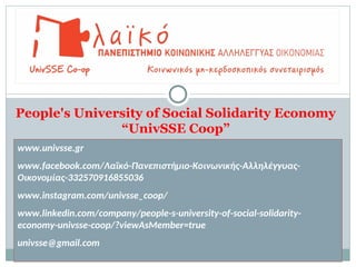 People's University of Social Solidarity Economy
“UnivSSE Coop”
www.univsse.gr
www.facebook.com/Λαϊκό-Πανεπιστήμιο-Κοινωνικής-Αλληλέγγυας-
Οικονομίας-332570916855036
www.instagram.com/univsse_coop/
www.linkedin.com/company/people-s-university-of-social-solidarity-
economy-univsse-coop/?viewAsMember=true
univsse@gmail.com
 