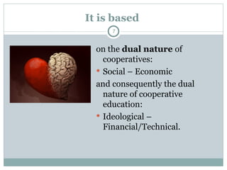 It is based
on the dual nature of
cooperatives:
 Social – Economic
and consequently the dual
nature of cooperative
education:
 Ideological –
Financial/Technical.
7
 