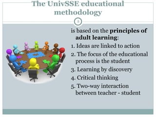 The UnivSSE educational
methodology
is based on the principles of
adult learning:
1. Ideas are linked to action
2. The focus of the educational
process is the student
3. Learning by discovery
4. Critical thinking
5. Two-way interaction
between teacher - student
8
 