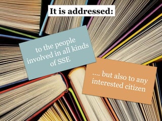 It is addressed:
…. but also to any
interested citizen
to the people
involved in all kinds
of SSE
9
 