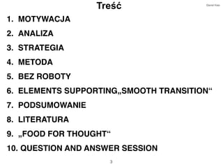 3
Treść
1. MOTYWACJA
2. ANALIZA
3. STRATEGIA
4. METODA
5. BEZ ROBOTY
6. ELEMENTS SUPPORTING„SMOOTH TRANSITION“
7. PODSUMOWANIE
8. LITERATURA
9. „FOOD FOR THOUGHT“
10. QUESTION AND ANSWER SESSION
Daniel Klee
 