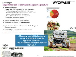 http://pulsinnowacji.pb.pl/4337218,32809,rolnik-zatrudni-robota http://www.slideshare.net/NaioTechnologies/ﬁra-2016-bosch-deepﬁeld-robotics
6
WYZWANIE
„Maszyny, czujniki i algorytmy
— tak w przyszłości będzie
wyglądać rolnictwo.
Dla niedowiarków: robot rolniczy
Bonirob.“1920
2016
Daniel Klee
 