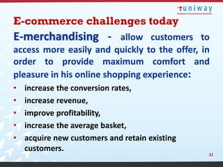 E-commerce challenges today
E-merchandising - allow customers to
access more easily and quickly to the offer, in
order to provide maximum comfort and
pleasure in his online shopping experience:
•   increase the conversion rates,
•   increase revenue,
•   improve profitability,
•   increase the average basket,
•   acquire new customers and retain existing
    customers.
                                                11
 