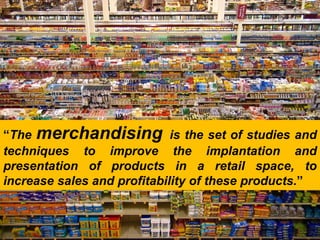 “The merchandising is the set of studies and
techniques to improve the implantation and
presentation of products in a retail space, to
increase sales and profitability of these products.”
 