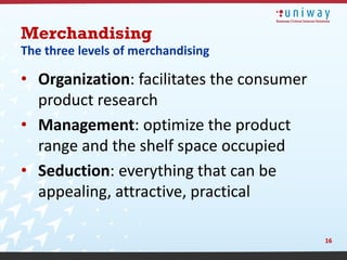 Merchandising
The three levels of merchandising

• Organization: facilitates the consumer
  product research
• Management: optimize the product
  range and the shelf space occupied
• Seduction: everything that can be
  appealing, attractive, practical

                                           16
 