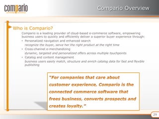 Compario Overview


Who is Compario?
   Compario is a leading provider of cloud-based e-commerce software, empowering
   business users to quickly and efficiently deliver a superior buyer experience through:
   • Personalized navigation and enhanced search
     recognize the buyer, serve her the right product at the right time
   • Cross-channel e-merchandizing
     dynamic, targeted and personalized offers across multiple touchpoints
   • Catalog and content management
     business users easily match, structure and enrich catalog data for fast and flexible
     publishing




                                                                                            29
 