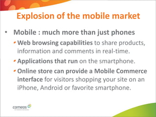 Explosion of the mobile market
• Mobile : much more than just phones
   Web browsing capabilities to share products,
   information and comments in real-time.
   Applications that run on the smartphone.
   Online store can provide a Mobile Commerce
   interface for visitors shopping your site on an
   iPhone, Android or favorite smartphone.
 