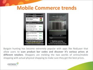 Mobile Commerce trends




Bargain hunting has become extremely popular with apps like RedLaser that
allow users to scan product bar codes and discover it’s various prices at
different retailers. Shoppers are melding the two worlds of online/mobile
shopping with actual physical shopping to make sure they get the best prices.
 