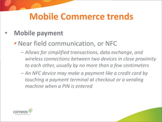Mobile Commerce trends
• Mobile payment
   Near field communication, or NFC
     – Allows for simplified transactions, data exchange, and
       wireless connections between two devices in close proximity
       to each other, usually by no more than a few centimeters
     – An NFC device may make a payment like a credit card by
       touching a payment terminal at checkout or a vending
       machine when a PIN is entered
 