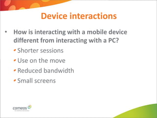 Device interactions
• How is interacting with a mobile device
  different from interacting with a PC?
   Shorter sessions
   Use on the move
   Reduced bandwidth
   Small screens
 