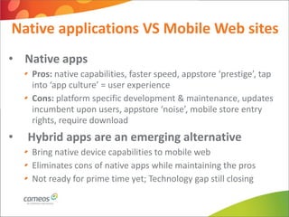 Native applications VS Mobile Web sites
• Native apps
    Pros: native capabilities, faster speed, appstore ‘prestige’, tap
    into ‘app culture’ = user experience
    Cons: platform specific development & maintenance, updates
    incumbent upon users, appstore ‘noise’, mobile store entry
    rights, require download
•   Hybrid apps are an emerging alternative
    Bring native device capabilities to mobile web
    Eliminates cons of native apps while maintaining the pros
    Not ready for prime time yet; Technology gap still closing
 