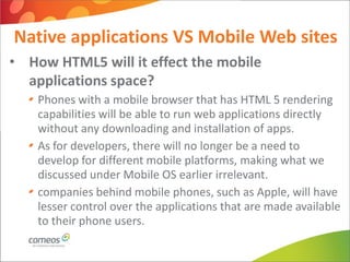 Native applications VS Mobile Web sites
• How HTML5 will it effect the mobile
  applications space?
    Phones with a mobile browser that has HTML 5 rendering
    capabilities will be able to run web applications directly
    without any downloading and installation of apps.
    As for developers, there will no longer be a need to
    develop for different mobile platforms, making what we
    discussed under Mobile OS earlier irrelevant.
    companies behind mobile phones, such as Apple, will have
    lesser control over the applications that are made available
    to their phone users.
 
