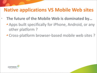 Native applications VS Mobile Web sites
• The future of the Mobile Web is dominated by…
   Apps built specifically for iPhone, Android, or any
   other platform ?
   Cross-platform browser-based mobile web sites ?
 