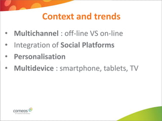 Context and trends
•   Multichannel : off-line VS on-line
•   Integration of Social Platforms
•   Personalisation
•   Multidevice : smartphone, tablets, TV
 