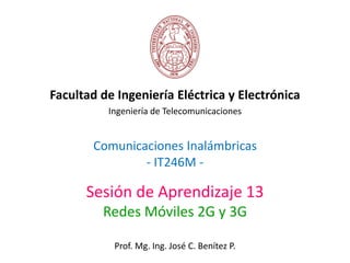 Comunicaciones Inalámbricas
- IT246M -
Facultad de Ingeniería Eléctrica y Electrónica
Ingeniería de Telecomunicaciones
Sesión de Aprendizaje 13
Redes Móviles 2G y 3G
Prof. Mg. Ing. José C. Benítez P.
 