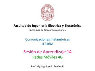 Comunicaciones Inalámbricas
- IT246M -
Facultad de Ingeniería Eléctrica y Electrónica
Ingeniería de Telecomunicaciones
Sesión de Aprendizaje 14
Redes Móviles 4G
Prof. Mg. Ing. José C. Benítez P.
 