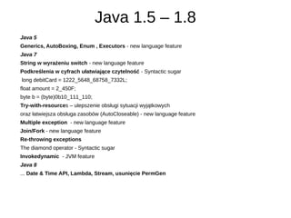 Java 1.5 – 1.8
Java 5
Generics, AutoBoxing, Enum , Executors - new language feature
Java 7
String w wyrażeniu switch - new...