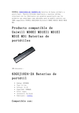 UNIWILL 63GUJ1024-2A SA20071-01 baterías de buena calidad y a
precio bajo , Nuestra dilatada experiencia y nuestras sólidas
relaciones con los fabricantes nos permiten garantizarle que los
productos que anunciamos como adecuados para un modelo concreto son
100% compatibles UNIWILL 63GUJ1024-2A,Uniwill M30EI M31EI1 M31EI M31E
M31


Producto compatible de
Uniwill M30EI M31EI1 M31EI
M31E M31 Baterías de
portátiles




30% descuento :


63GUJ1024-2A Baterías de
portátil
   •   Código: EPUN036
   •   Tipo: Li-ion
   •   Voltaje: 11.1V
   •   Capacidad: 4400mAh
   •   Color: negro
   •   Inventario: En Stock
   •   Fabricante : UNIWILL


Compatible con:
 