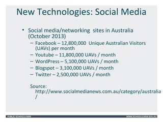 PUBLIC SCHOOLS NSW WWW.SCHOOLS.NSW.EDU.AU
New Technologies: Social Media
• Social media/networking sites in Australia
(October 2013)
– Facebook – 12,800,000 Unique Australian Visitors
(UAVs) per month
– Youtube – 11,800,000 UAVs / month
– WordPress – 5,100,000 UAVs / month
– Blogspot – 3,100,000 UAVs / month
– Twitter – 2,500,000 UAVs / month
Source:
http://www.socialmedianews.com.au/category/australia
/
 