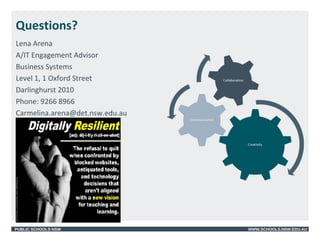 PUBLIC SCHOOLS NSW WWW.SCHOOLS.NSW.EDU.AU
Questions?
Lena Arena
A/IT Engagement Advisor
Business Systems
Level 1, 1 Oxford Street
Darlinghurst 2010
Phone: 9266 8966
Carmelina.arena@det.nsw.edu.au
 