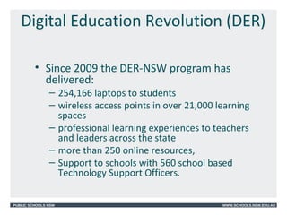 PUBLIC SCHOOLS NSW WWW.SCHOOLS.NSW.EDU.AU
Digital Education Revolution (DER)
• Since 2009 the DER-NSW program has
delivered:
– 254,166 laptops to students
– wireless access points in over 21,000 learning
spaces
– professional learning experiences to teachers
and leaders across the state
– more than 250 online resources,
– Support to schools with 560 school based
Technology Support Officers.
 