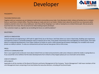 Developer 
PHILOSOPHY:- 
TOUCHING PEOPLES LIVES 
Together with our customers we are helping to build whole communities across India. From Mumbai to Delhi, millions of families live in a Unitech 
home or work from a Unitech office. They drive along our roads and rest in our hotels. Children learn about the world from our classrooms while 
residents unwind in one of our many clubhouses. Soon they will be shopping in our malls or having fun at a Unitech theme park. We are proud to 
touch the lives of so many. We are proud to be Indias leading property developer. 
"Our customers inspire us, together we are building the future on solid foundations" 
MILESTONES:- 
UNITECH IS INNOVATION 
Unitech entered civil engineering in 1974 with its sights firmly set on the future. And thats where our vision is fixed today. Building upon experience 
and expertise Unitech is constantly looking for ways to improve all our lives. From power transmission lines and highways to theme parks, from steel 
plants to residential developments, from indoor stadiums to hotels our work is often pioneering and always challenging. Our enviable track record 
proves our ability to deliver. To view our achievements and see how we have grown click on the arrows. 
PRESS:- 
UNITECH IS COMMUNICATION 
Here is your opportunity to discover more about Unitech from our latest announcements under press releases to what the media is saying about us. 
If you would like to be notified of all the latest developments from Unitech as they happen please join our email alert service below. 
CODE OF CONDUCT:- 
APPLICABILITY 
Applicable to all the members of the Board of Directors and Senior Management of the Company. "Senior Management" shall mean members of the 
core Management team comprising of one level below the executive directors, including all functional heads. 
 