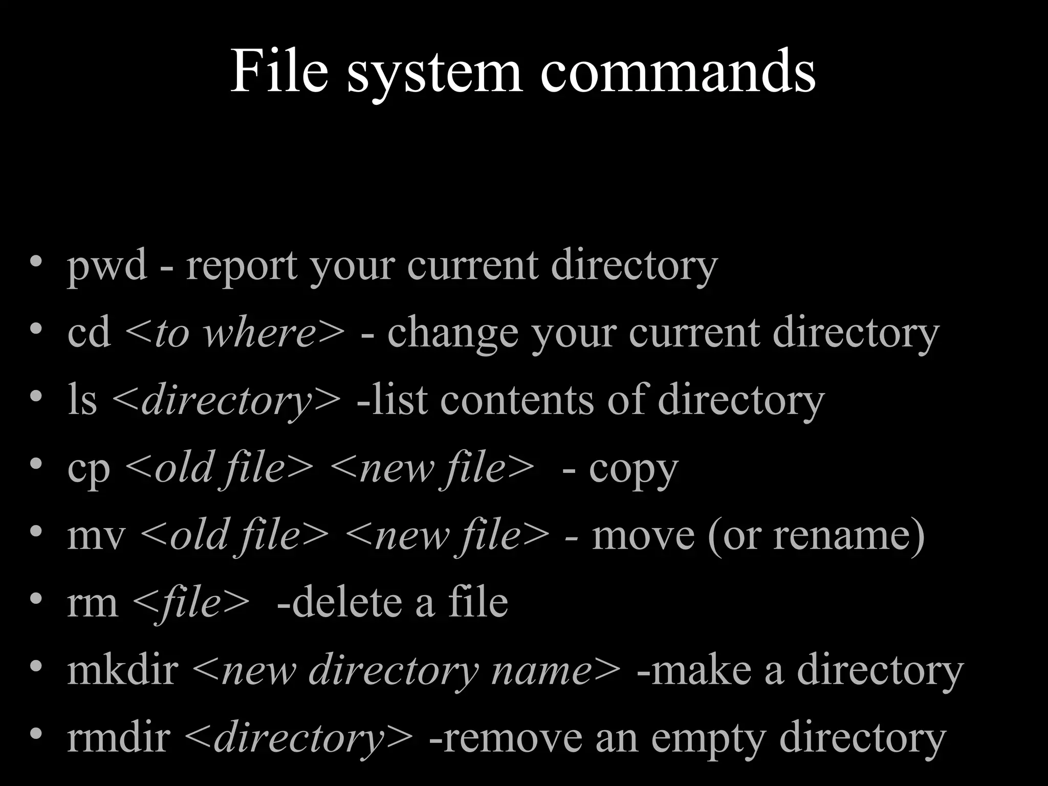 File system commands
• pwd - report your current directory
• cd <to where> - change your current directory
• ls <directory> -list contents of directory
• cp <old file> <new file> - copy
• mv <old file> <new file> - move (or rename)
• rm <file> -delete a file
• mkdir <new directory name> -make a directory
• rmdir <directory> -remove an empty directory
 