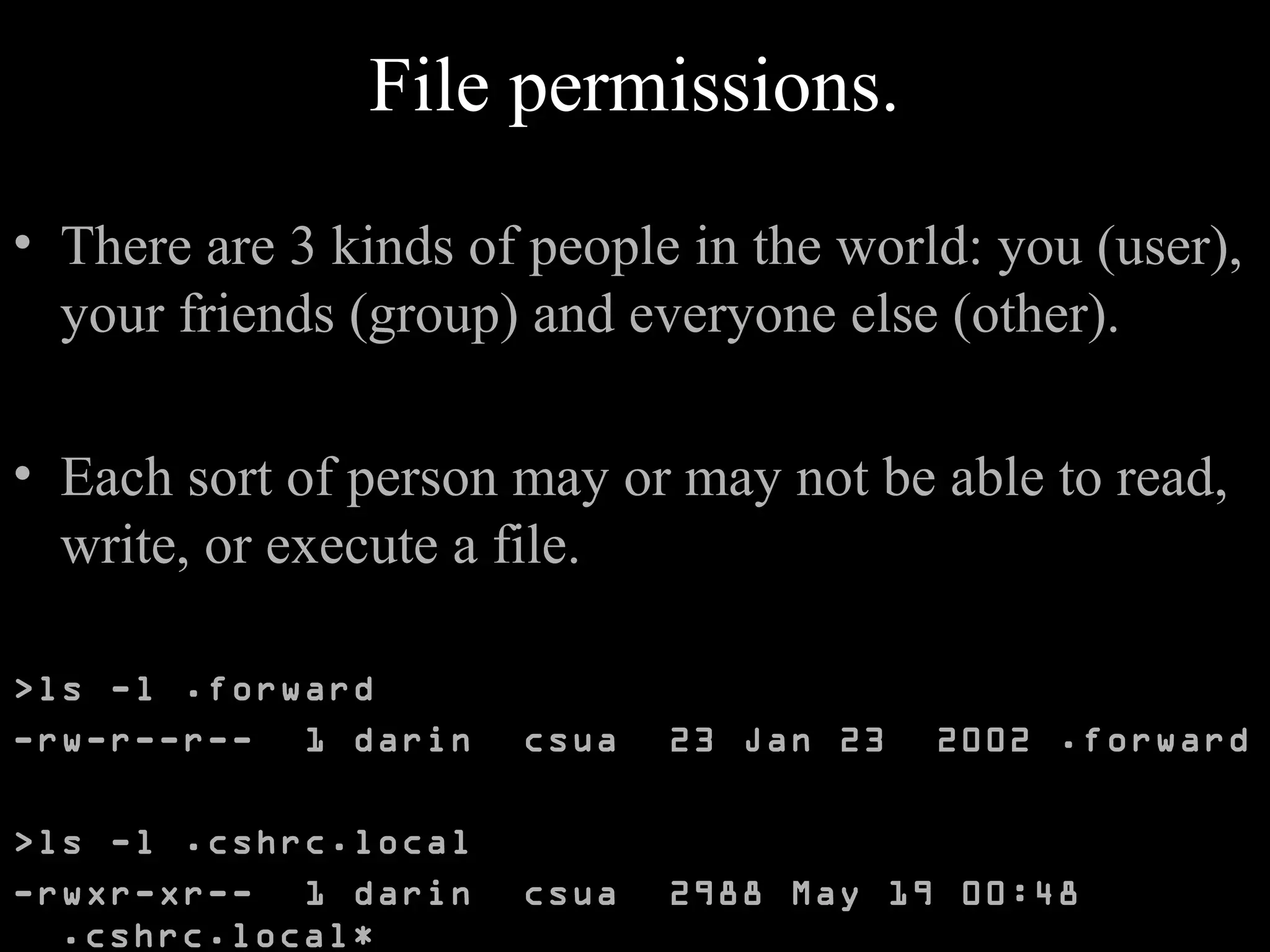 File permissions.
• There are 3 kinds of people in the world: you (user),
your friends (group) and everyone else (other).
• Each sort of person may or may not be able to read,
write, or execute a file.
>ls -l .forward
-rw-r--r-- 1 darin csua 23 Jan 23 2002 .forward
>ls -l .cshrc.local
-rwxr-xr-- 1 darin csua 2988 May 19 00:48
.cshrc.local*
 