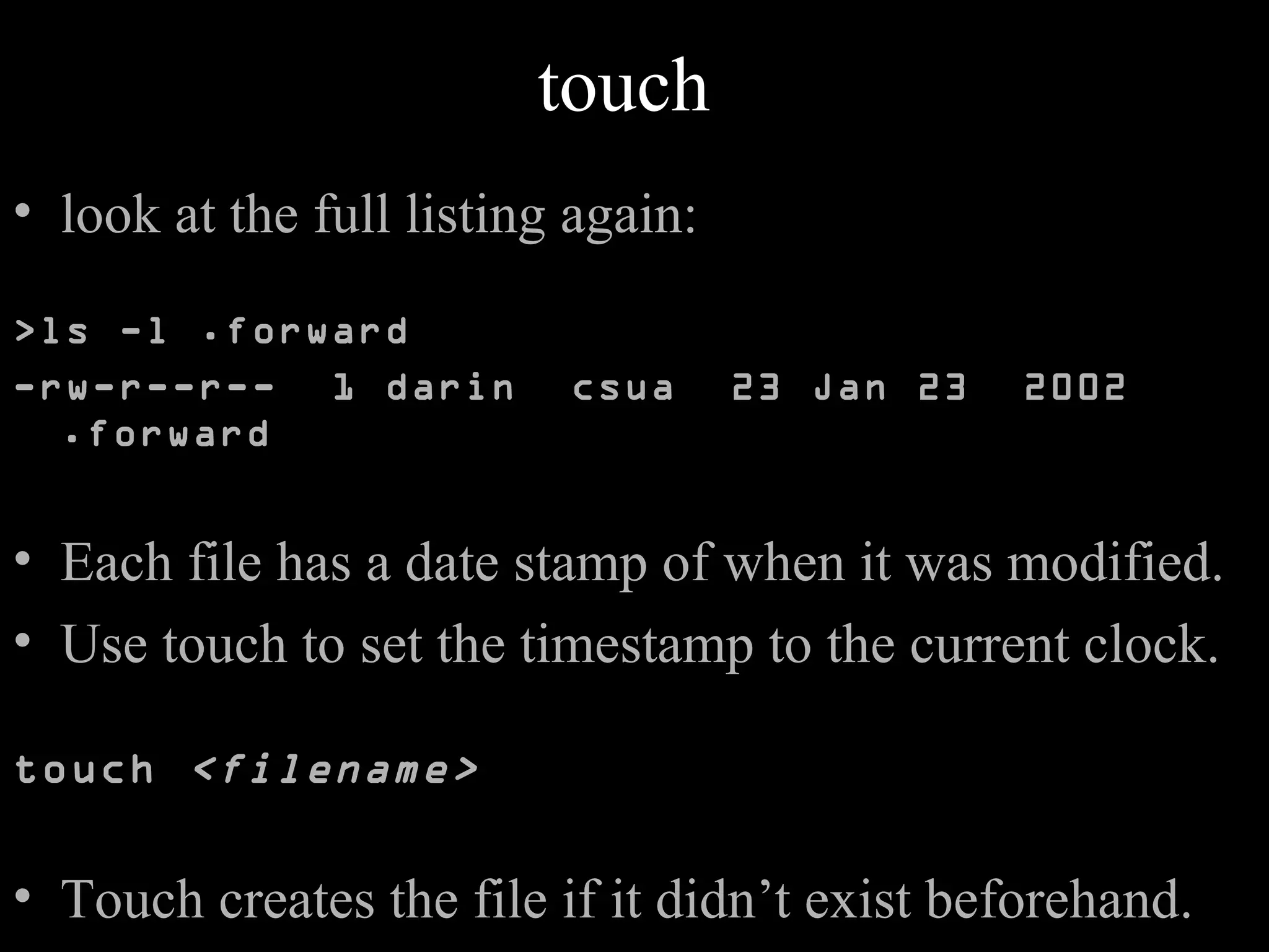 touch
• look at the full listing again:
>ls -l .forward
-rw-r--r-- 1 darin csua 23 Jan 23 2002
.forward
• Each file has a date stamp of when it was modified.
• Use touch to set the timestamp to the current clock.
touch <filename>
• Touch creates the file if it didn’t exist beforehand.
 