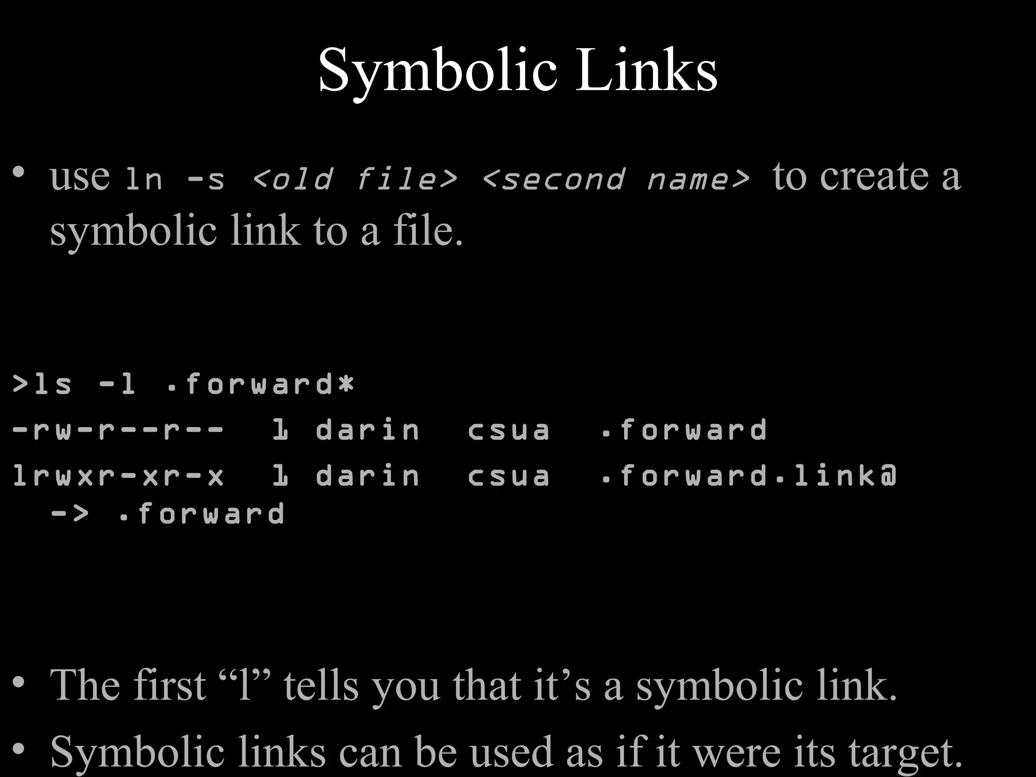 Symbolic Links
• use ln -s <old file> <second name> to create a
symbolic link to a file.
>ls -l .forward*
-rw-r--r-- 1 darin csua .forward
lrwxr-xr-x 1 darin csua .forward.link@
-> .forward
• The first “l” tells you that it’s a symbolic link.
• Symbolic links can be used as if it were its target.
 