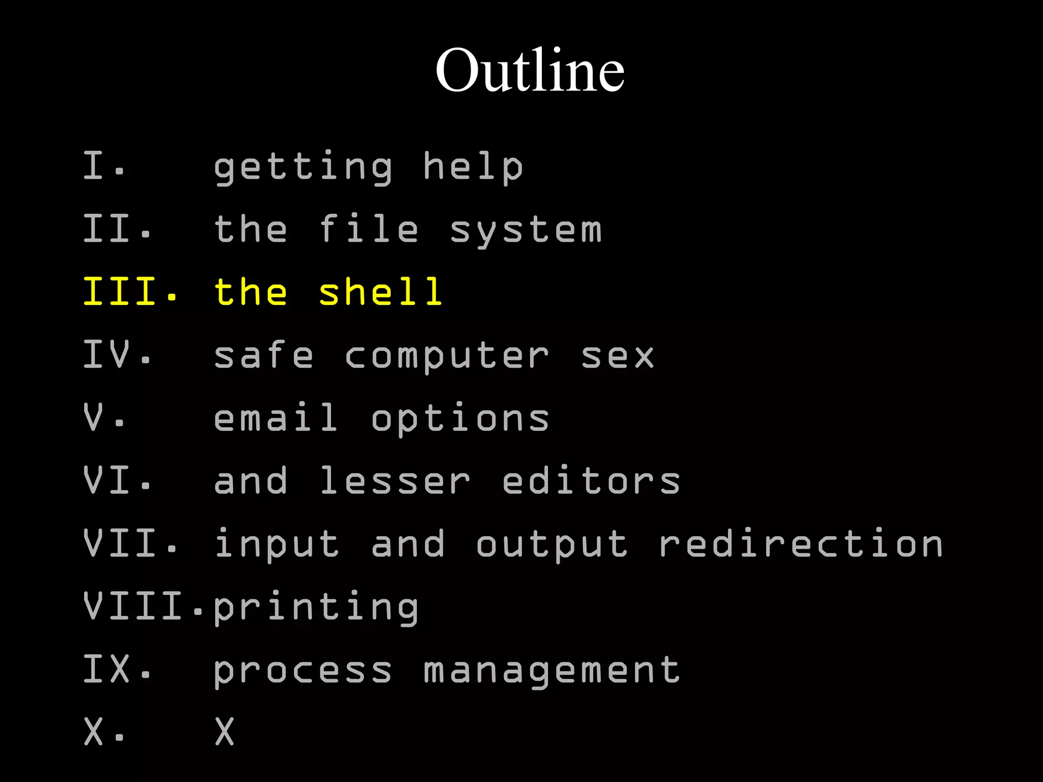 Outline
I. getting help
II. the file system
III. the shell
IV. safe computer sex
V. email options
VI. and lesser editors
VII. input and output redirection
VIII.printing
IX. process management
X. X
 