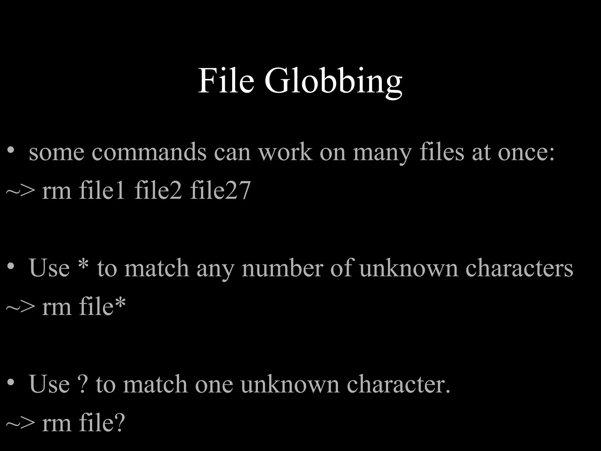 File Globbing
• some commands can work on many files at once:
~> rm file1 file2 file27
• Use * to match any number of unknown characters
~> rm file*
• Use ? to match one unknown character.
~> rm file?
 
