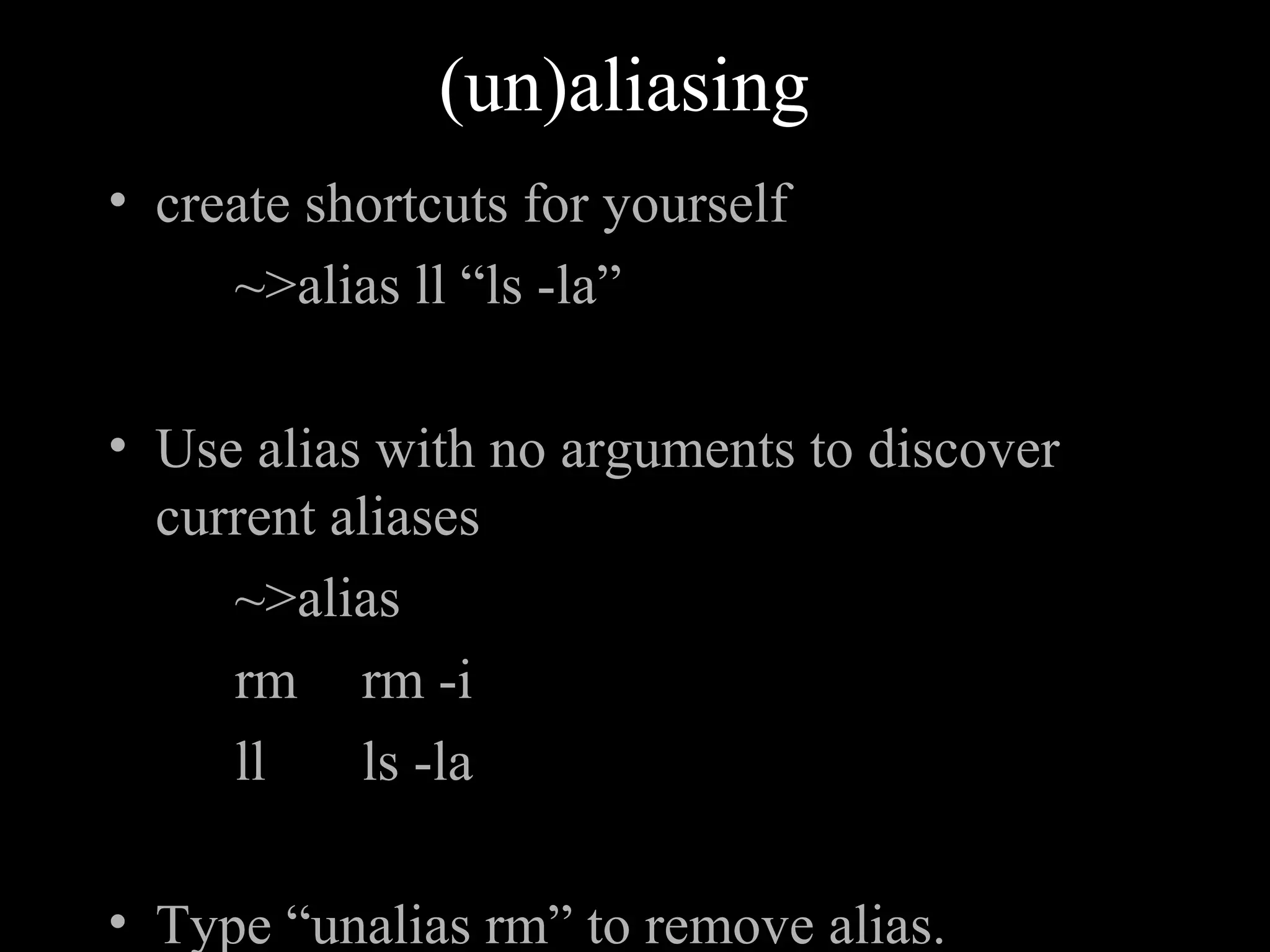 (un)aliasing
• create shortcuts for yourself
~>alias ll “ls -la”
• Use alias with no arguments to discover
current aliases
~>alias
rm rm -i
ll ls -la
• Type “unalias rm” to remove alias.
 
