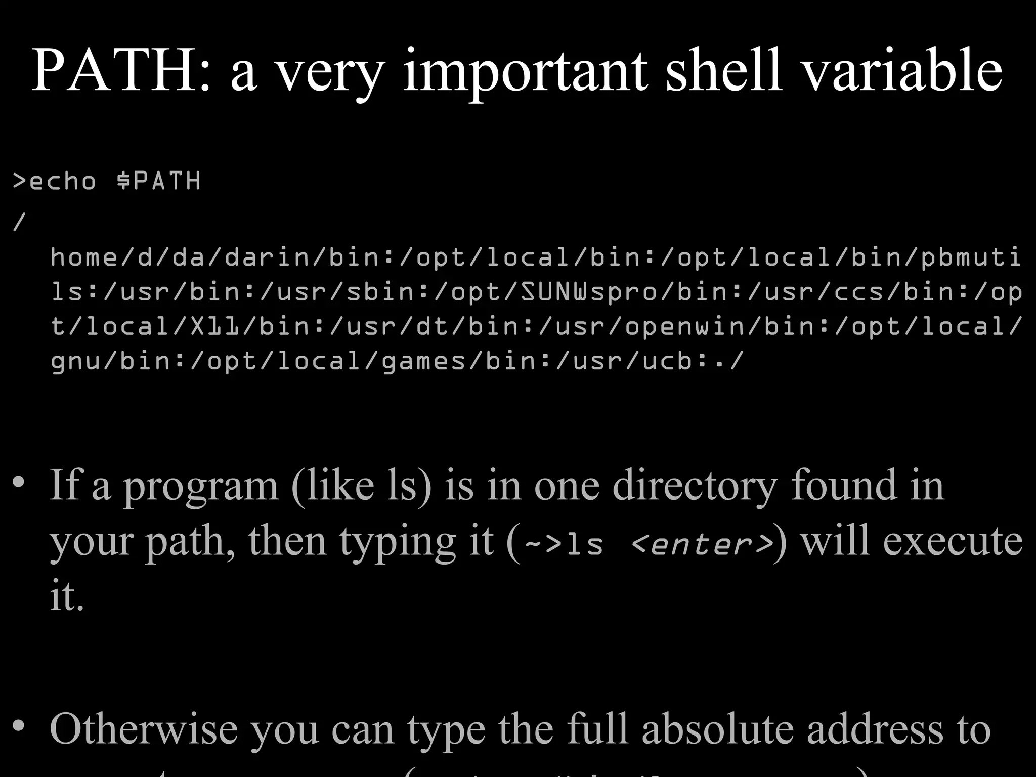 PATH: a very important shell variable
>echo $PATH
/
home/d/da/darin/bin:/opt/local/bin:/opt/local/bin/pbmuti
ls:/usr/bin:/usr/sbin:/opt/SUNWspro/bin:/usr/ccs/bin:/op
t/local/X11/bin:/usr/dt/bin:/usr/openwin/bin:/opt/local/
gnu/bin:/opt/local/games/bin:/usr/ucb:./
• If a program (like ls) is in one directory found in
your path, then typing it (~>ls <enter>) will execute
it.
• Otherwise you can type the full absolute address to
 