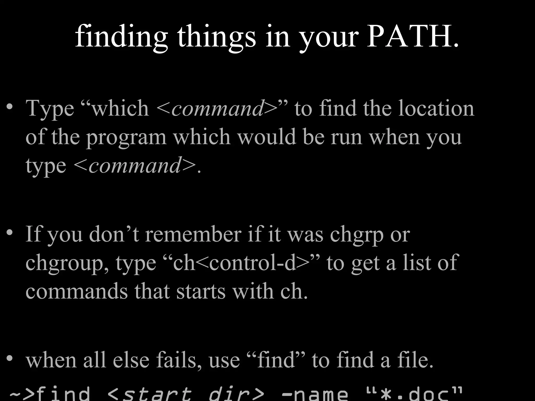 finding things in your PATH.
• Type “which <command>” to find the location
of the program which would be run when you
type <command>.
• If you don’t remember if it was chgrp or
chgroup, type “ch<control-d>” to get a list of
commands that starts with ch.
• when all else fails, use “find” to find a file.
 