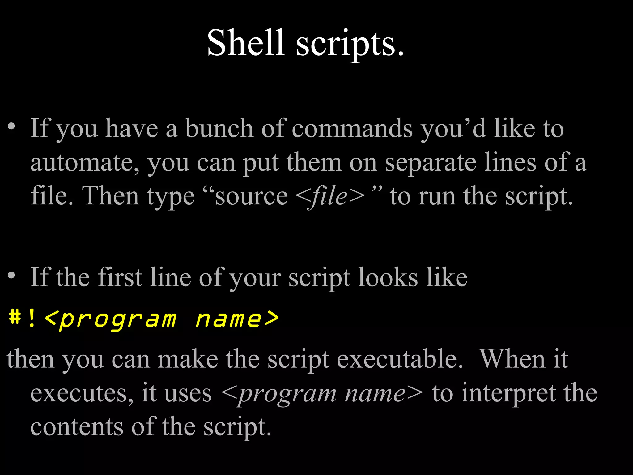 Shell scripts.
• If you have a bunch of commands you’d like to
automate, you can put them on separate lines of a
file. Then type “source <file>” to run the script.
• If the first line of your script looks like
#!<program name>
then you can make the script executable. When it
executes, it uses <program name> to interpret the
contents of the script.
 