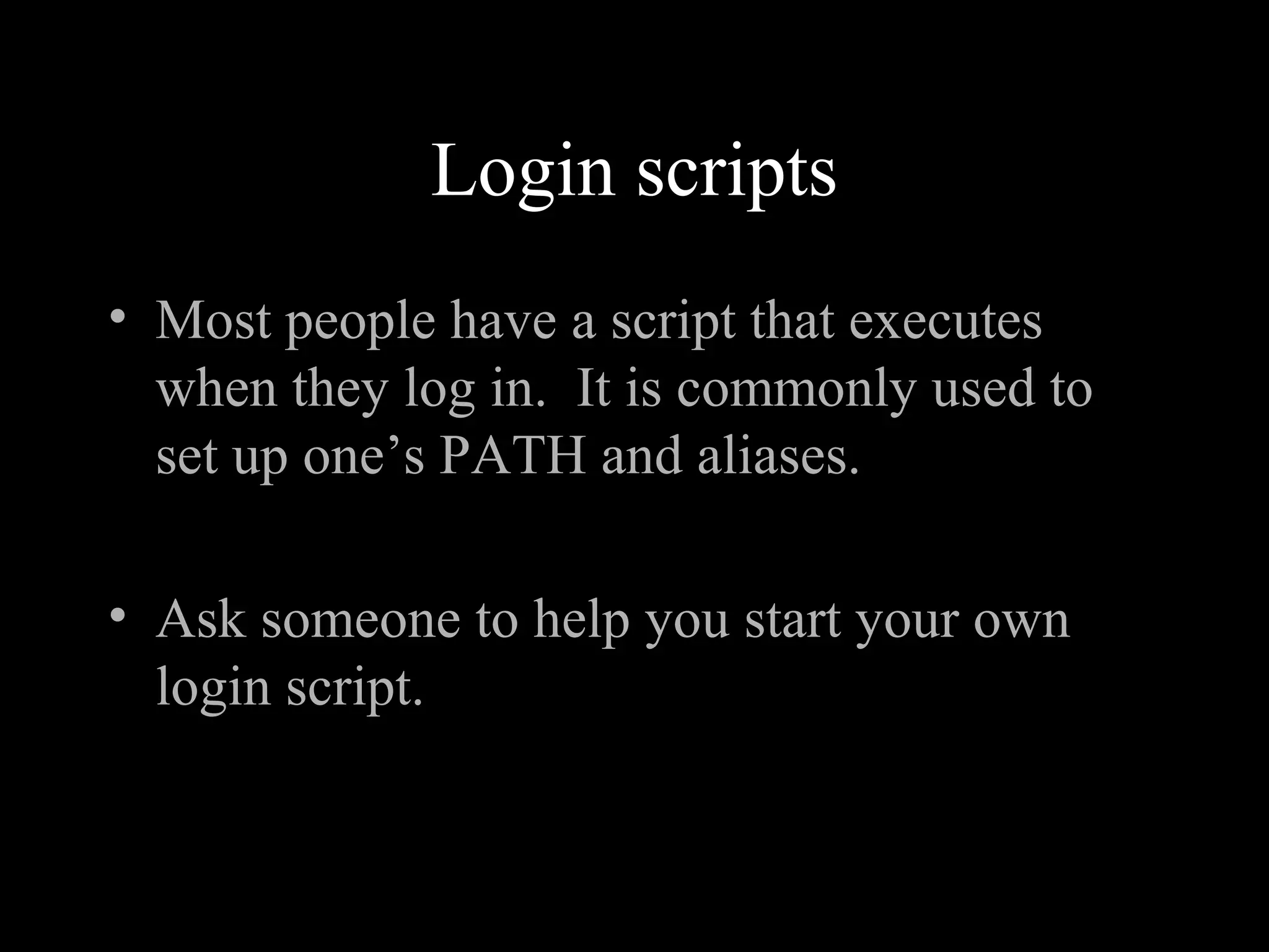 Login scripts
• Most people have a script that executes
when they log in. It is commonly used to
set up one’s PATH and aliases.
• Ask someone to help you start your own
login script.
 