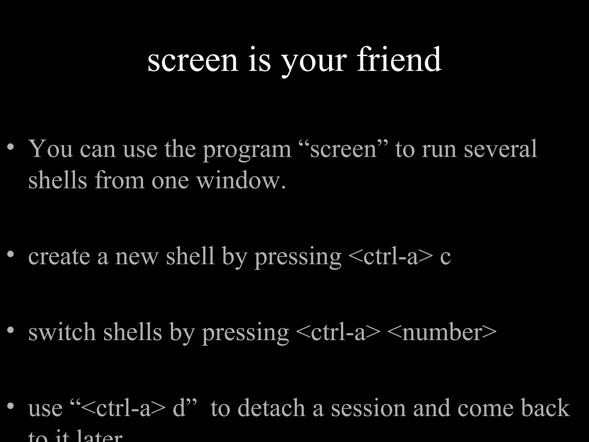 screen is your friend
• You can use the program “screen” to run several
shells from one window.
• create a new shell by pressing <ctrl-a> c
• switch shells by pressing <ctrl-a> <number>
• use “<ctrl-a> d” to detach a session and come back
 