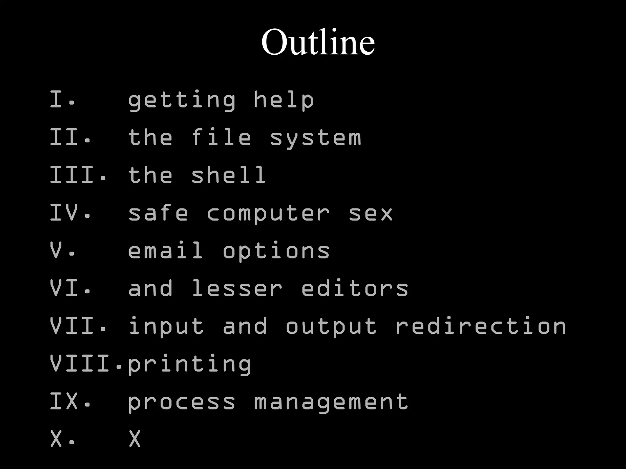 Outline
I. getting help
II. the file system
III. the shell
IV. safe computer sex
V. email options
VI. and lesser editors
VII. input and output redirection
VIII.printing
IX. process management
X. X
 